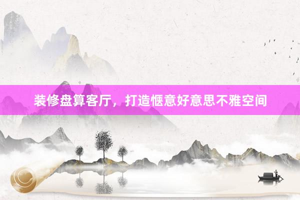 装修盘算客厅，打造惬意好意思不雅空间